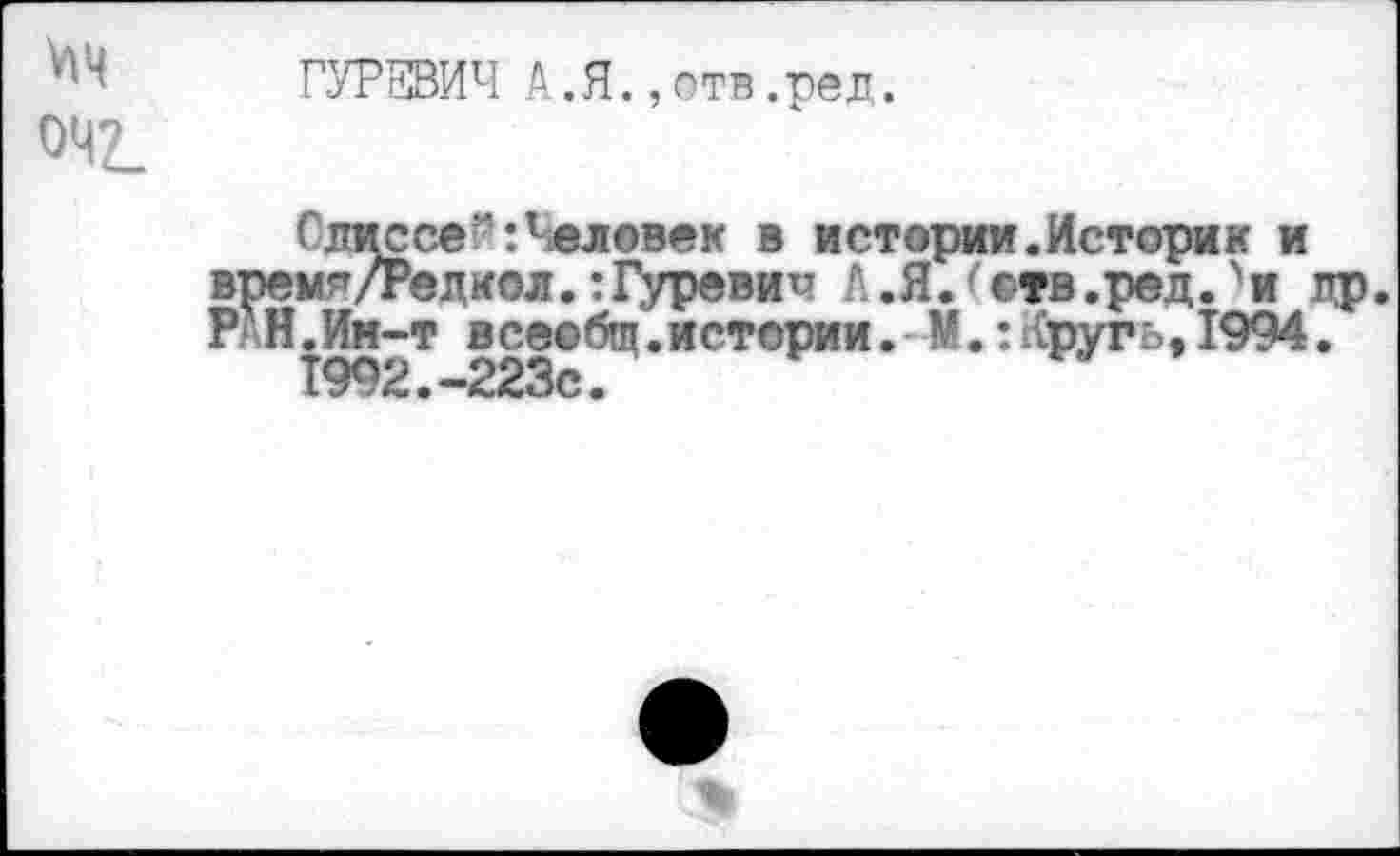 ﻿"ч ГУРЕВИЧ А.Я.,отв.рел.
042.
Слис се?1: Человек в истории.Историк и врем^/Редкол.:Гуревич Л.Я.Чтв.ред.'и др. Р/Н.Ин-т всеобщ.истории.-М.:Кругь, 1994.
1992.-223с.